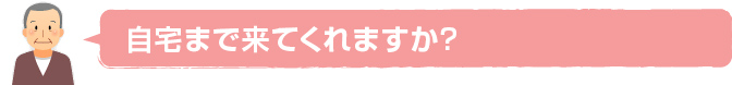 自宅まで来てくれますか？