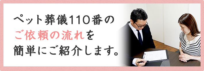 ペット葬儀110番のご依頼の流れを簡単にご紹介します。