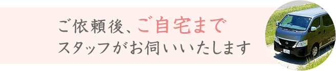 ご依頼後、ご自宅までスタッフがお伺いいたします
