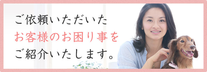 ご依頼いただいたお客様のお困りごとをご紹介いたします。