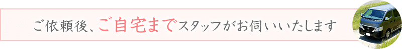 ご依頼後、ご自宅までスタッフがお伺いいたします