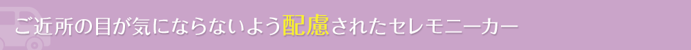 ご近所の目が気ならないよう配慮されたセレモニーカー