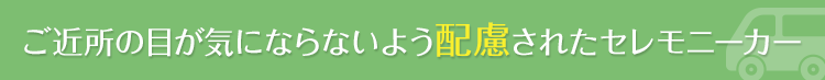 ご近所の目が気ならないよう配慮されたセレモニーカー